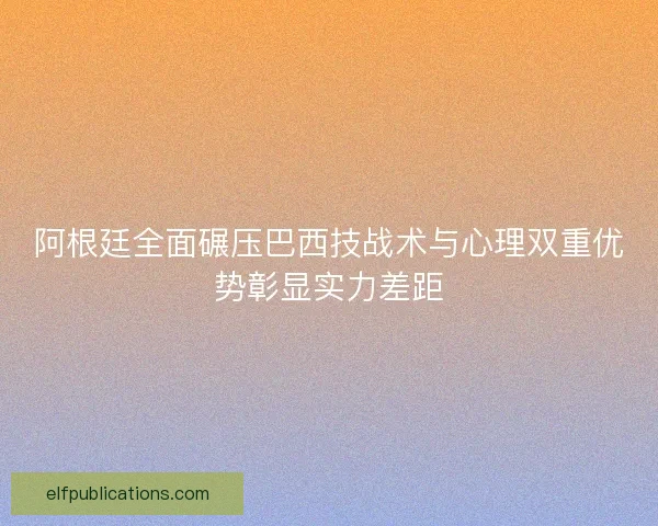阿根廷全面碾压巴西技战术与心理双重优势彰显实力差距