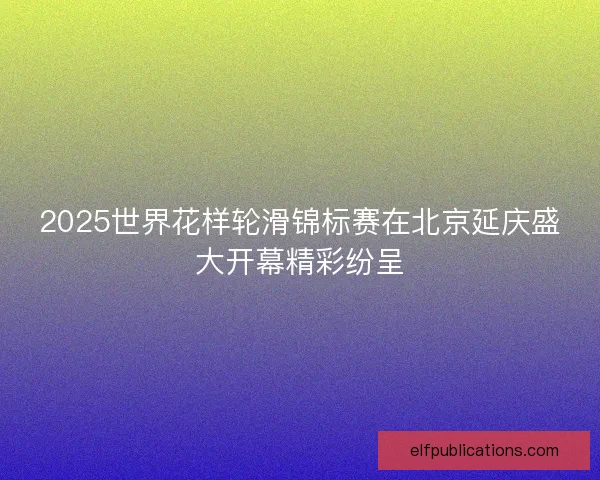 2025世界花样轮滑锦标赛在北京延庆盛大开幕精彩纷呈