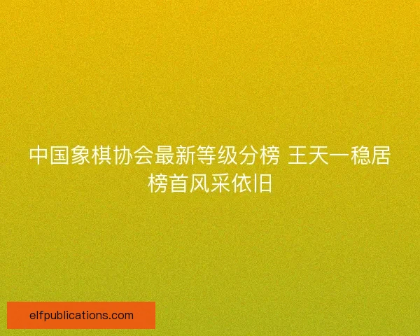 中国象棋协会最新等级分榜 王天一稳居榜首风采依旧