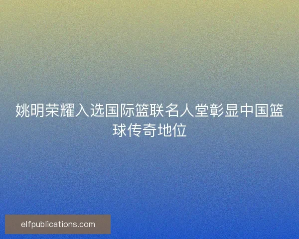 姚明荣耀入选国际篮联名人堂彰显中国篮球传奇地位