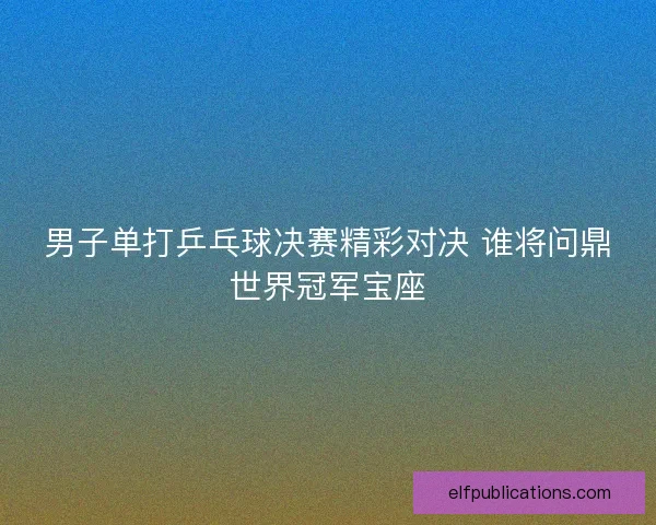 男子单打乒乓球决赛精彩对决 谁将问鼎世界冠军宝座 男子单打乒乓球决赛精彩对决 谁将问鼎世界冠军宝座