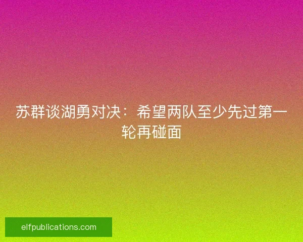 苏群谈湖勇对决：希望两队至少先过第一轮再碰面