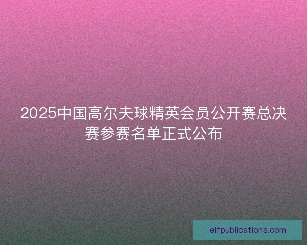 2025中国高尔夫球精英会员公开赛总决赛参赛名单正式公布 2025中国高尔夫球精英会员公开赛总决赛参赛名单正式公布