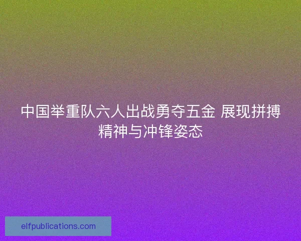 中国举重队六人出战勇夺五金 展现拼搏精神与冲锋姿态