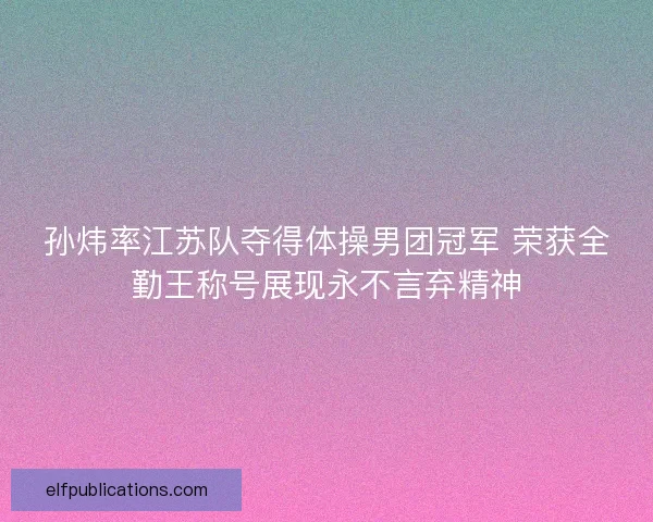 孙炜率江苏队夺得体操男团冠军 荣获全勤王称号展现永不言弃精神