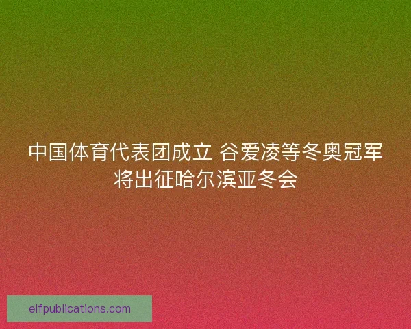 中国体育代表团成立 谷爱凌等冬奥冠军将出征哈尔滨亚冬会