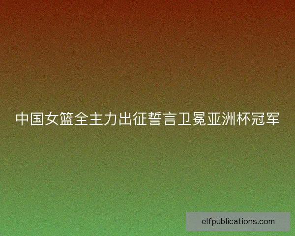 中国女篮全主力出征誓言卫冕亚洲杯冠军